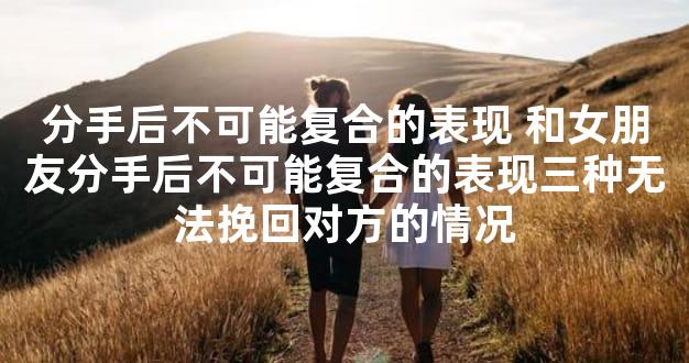 分手后不可能复合的表现 和女朋友分手后不可能复合的表现三种无法挽回对方